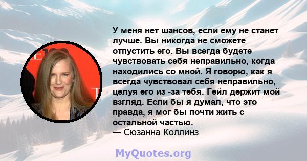 У меня нет шансов, если ему не станет лучше. Вы никогда не сможете отпустить его. Вы всегда будете чувствовать себя неправильно, когда находились со мной. Я говорю, как я всегда чувствовал себя неправильно, целуя его из 