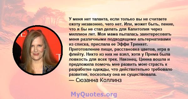 У меня нет таланта, если только вы не считаете охоту незаконно, чего нет. Или, может быть, пение, что я бы не стал делать для Капитолия через миллион лет. Моя мама пыталась заинтересовать меня различными подходящими