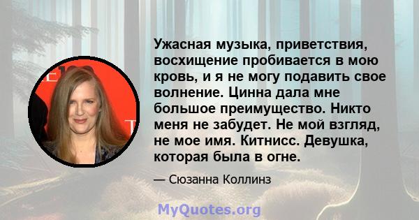 Ужасная музыка, приветствия, восхищение пробивается в мою кровь, и я не могу подавить свое волнение. Цинна дала мне большое преимущество. Никто меня не забудет. Не мой взгляд, не мое имя. Китнисс. Девушка, которая была