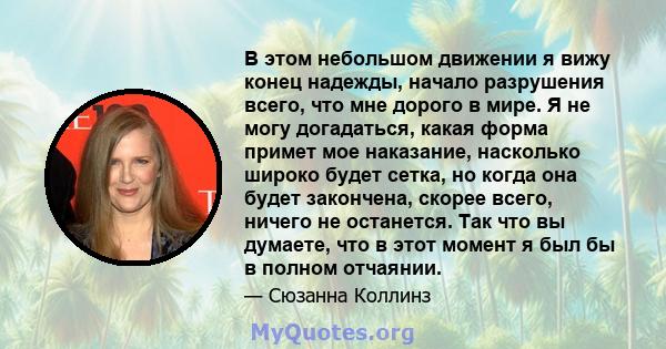 В этом небольшом движении я вижу конец надежды, начало разрушения всего, что мне дорого в мире. Я не могу догадаться, какая форма примет мое наказание, насколько широко будет сетка, но когда она будет закончена, скорее