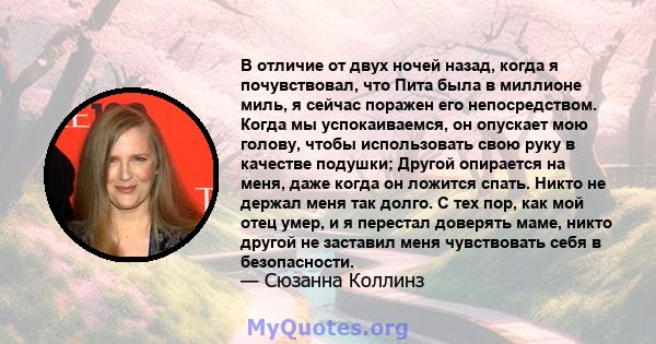 В отличие от двух ночей назад, когда я почувствовал, что Пита была в миллионе миль, я сейчас поражен его непосредством. Когда мы успокаиваемся, он опускает мою голову, чтобы использовать свою руку в качестве подушки;