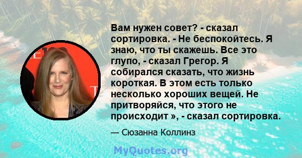 Вам нужен совет? - сказал сортировка. - Не беспокойтесь. Я знаю, что ты скажешь. Все это глупо, - сказал Грегор. Я собирался сказать, что жизнь короткая. В этом есть только несколько хороших вещей. Не притворяйся, что