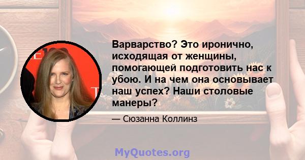 Варварство? Это иронично, исходящая от женщины, помогающей подготовить нас к убою. И на чем она основывает наш успех? Наши столовые манеры?