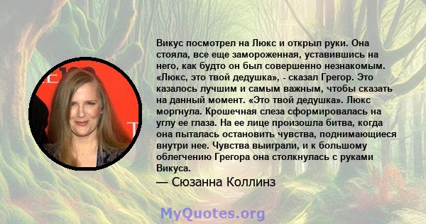 Викус посмотрел на Люкс и открыл руки. Она стояла, все еще замороженная, уставившись на него, как будто он был совершенно незнакомым. «Люкс, это твой дедушка», - сказал Грегор. Это казалось лучшим и самым важным, чтобы