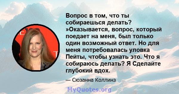 Вопрос в том, что ты собираешься делать? »Оказывается, вопрос, который поедает на меня, был только один возможный ответ. Но для меня потребовалась уловка Пейты, чтобы узнать это. Что я собираюсь делать? Я Сделайте