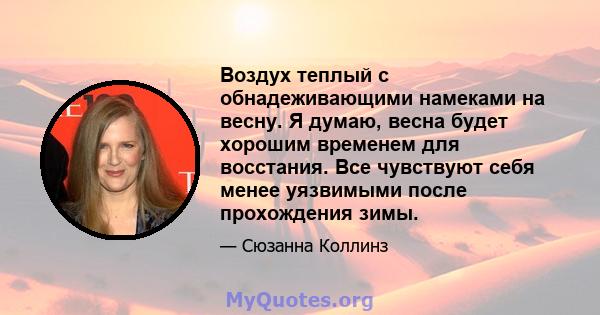 Воздух теплый с обнадеживающими намеками на весну. Я думаю, весна будет хорошим временем для восстания. Все чувствуют себя менее уязвимыми после прохождения зимы.