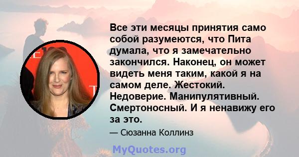 Все эти месяцы принятия само собой разумеются, что Пита думала, что я замечательно закончился. Наконец, он может видеть меня таким, какой я на самом деле. Жестокий. Недоверие. Манипулятивный. Смертоносный. И я ненавижу