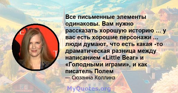 Все письменные элементы одинаковы. Вам нужно рассказать хорошую историю ... у вас есть хорошие персонажи ... люди думают, что есть какая -то драматическая разница между написанием «Little Bear» и «Голодными играми», и