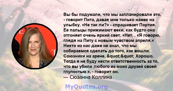 Вы бы подумали, что мы запланировали это, - говорит Пита, давая мне только намек на улыбку. «Не так ли?» - спрашивает Портия. Ее пальцы прижимают веки, как будто она отгоняет очень яркий свет. «Нет. , «Я говорю, глядя