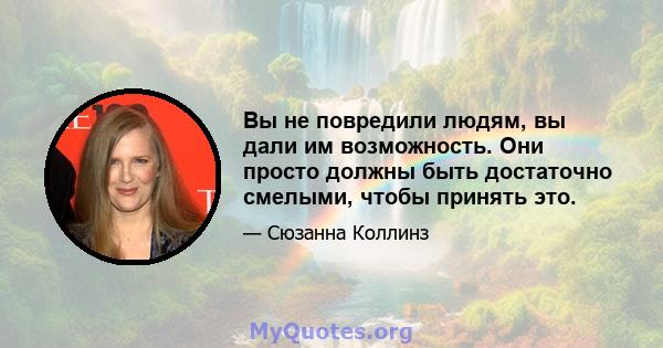 Вы не повредили людям, вы дали им возможность. Они просто должны быть достаточно смелыми, чтобы принять это.