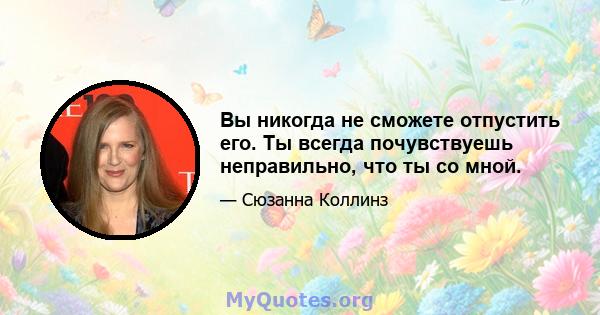 Вы никогда не сможете отпустить его. Ты всегда почувствуешь неправильно, что ты со мной.