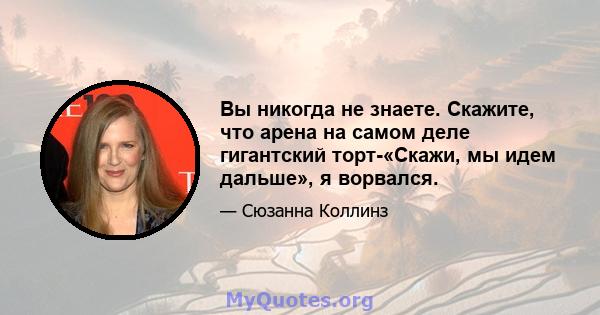 Вы никогда не знаете. Скажите, что арена на самом деле гигантский торт-«Скажи, мы идем дальше», я ворвался.