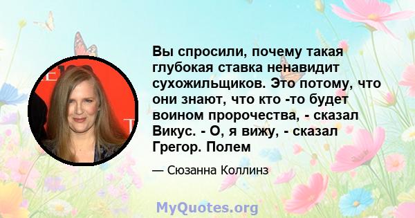 Вы спросили, почему такая глубокая ставка ненавидит сухожильщиков. Это потому, что они знают, что кто -то будет воином пророчества, - сказал Викус. - О, я вижу, - сказал Грегор. Полем