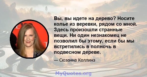 Вы, вы идете на дерево? Носите колье из веревки, рядом со мной. Здесь произошли странные вещи. Ни один незнакомец не позволил бы этому, если бы мы встретились в полночь в подвесном дереве.