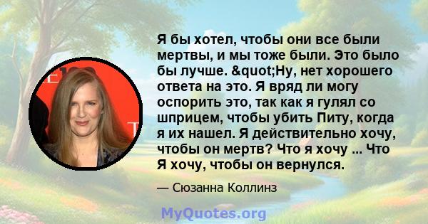 Я бы хотел, чтобы они все были мертвы, и мы тоже были. Это было бы лучше. "Ну, нет хорошего ответа на это. Я вряд ли могу оспорить это, так как я гулял со шприцем, чтобы убить Питу, когда я их нашел. Я