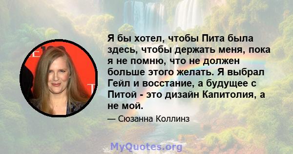 Я бы хотел, чтобы Пита была здесь, чтобы держать меня, пока я не помню, что не должен больше этого желать. Я выбрал Гейл и восстание, а будущее с Питой - это дизайн Капитолия, а не мой.