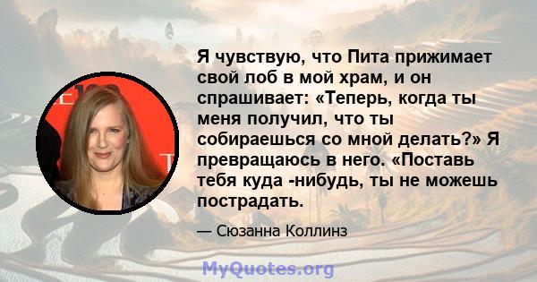 Я чувствую, что Пита прижимает свой лоб в мой храм, и он спрашивает: «Теперь, когда ты меня получил, что ты собираешься со мной делать?» Я превращаюсь в него. «Поставь тебя куда -нибудь, ты не можешь пострадать.