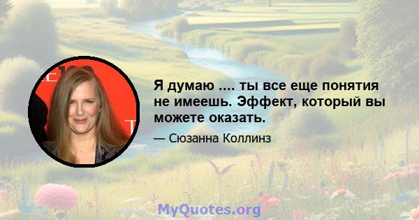 Я думаю .... ты все еще понятия не имеешь. Эффект, который вы можете оказать.