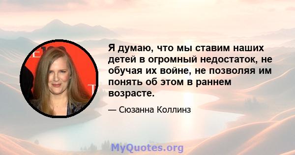 Я думаю, что мы ставим наших детей в огромный недостаток, не обучая их войне, не позволяя им понять об этом в раннем возрасте.