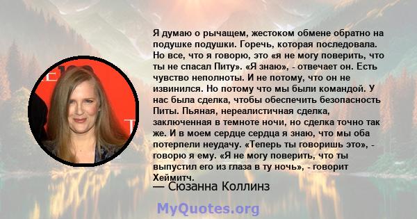 Я думаю о рычащем, жестоком обмене обратно на подушке подушки. Горечь, которая последовала. Но все, что я говорю, это «я не могу поверить, что ты не спасал Питу». «Я знаю», - отвечает он. Есть чувство неполноты. И не