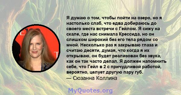 Я думаю о том, чтобы пойти на озеро, но я настолько слаб, что едва добираюсь до своего места встречи с Гейлом. Я сижу на скале, где нас снимала Крессида, но он слишком широкий без его тела рядом со мной. Несколько раз я 