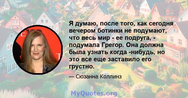 Я думаю, после того, как сегодня вечером ботинки не подумают, что весь мир - ее подруга, - подумала Грегор. Она должна была узнать когда -нибудь, но это все еще заставило его грустно.