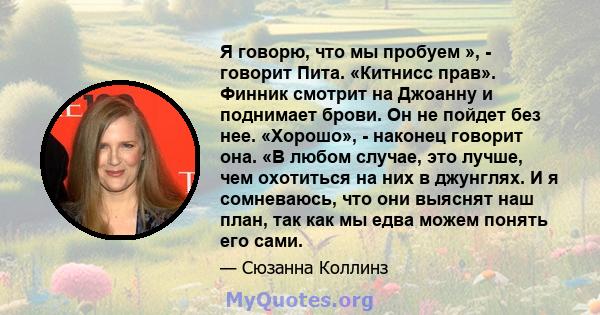 Я говорю, что мы пробуем », - говорит Пита. «Китнисс прав». Финник смотрит на Джоанну и поднимает брови. Он не пойдет без нее. «Хорошо», - наконец говорит она. «В любом случае, это лучше, чем охотиться на них в