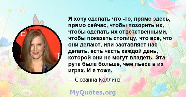 Я хочу сделать что -то, прямо здесь, прямо сейчас, чтобы позорить их, чтобы сделать их ответственными, чтобы показать столицу, что все, что они делают, или заставляет нас делать, есть часть каждой дань, которой они не