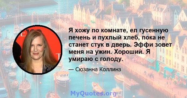 Я хожу по комнате, ел гусенную печень и пухлый хлеб, пока не станет стук в дверь. Эффи зовет меня на ужин. Хороший. Я умираю с голоду.