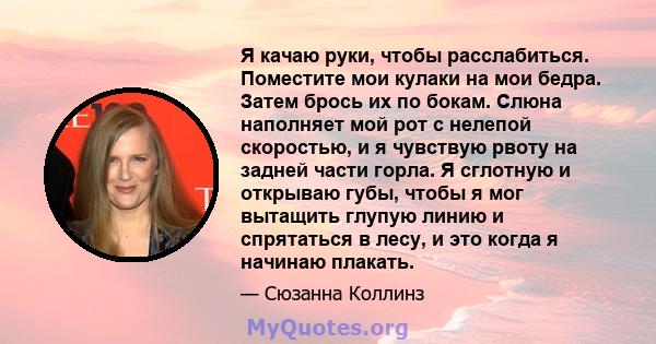 Я качаю руки, чтобы расслабиться. Поместите мои кулаки на мои бедра. Затем брось их по бокам. Слюна наполняет мой рот с нелепой скоростью, и я чувствую рвоту на задней части горла. Я сглотную и открываю губы, чтобы я