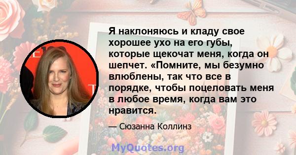 Я наклоняюсь и кладу свое хорошее ухо на его губы, которые щекочат меня, когда он шепчет. «Помните, мы безумно влюблены, так что все в порядке, чтобы поцеловать меня в любое время, когда вам это нравится.