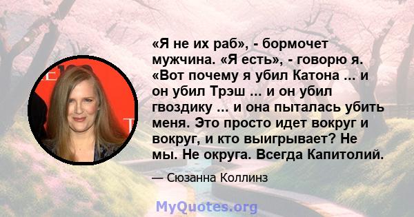 «Я не их раб», - бормочет мужчина. «Я есть», - говорю я. «Вот почему я убил Катона ... и он убил Трэш ... и он убил гвоздику ... и она пыталась убить меня. Это просто идет вокруг и вокруг, и кто выигрывает? Не мы. Не