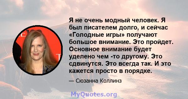 Я не очень модный человек. Я был писателем долго, и сейчас «Голодные игры» получают большое внимание. Это пройдет. Основное внимание будет уделено чем -то другому. Это сдвинутся. Это всегда так. И это кажется просто в