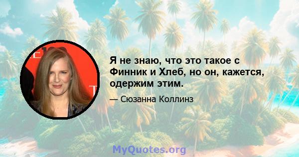 Я не знаю, что это такое с Финник и Хлеб, но он, кажется, одержим этим.