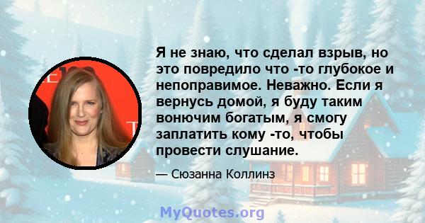 Я не знаю, что сделал взрыв, но это повредило что -то глубокое и непоправимое. Неважно. Если я вернусь домой, я буду таким вонючим богатым, я смогу заплатить кому -то, чтобы провести слушание.