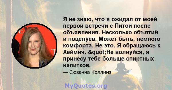 Я не знаю, что я ожидал от моей первой встречи с Питой после объявления. Несколько объятий и поцелуев. Может быть, немного комфорта. Не это. Я обращаюсь к Хеймич. "Не волнуйся, я принесу тебе больше спиртных