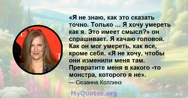 «Я не знаю, как это сказать точно. Только ... Я хочу умереть как я. Это имеет смысл?» он спрашивает. Я качаю головой. Как он мог умереть, как все, кроме себя. «Я не хочу, чтобы они изменили меня там. Превратите меня в