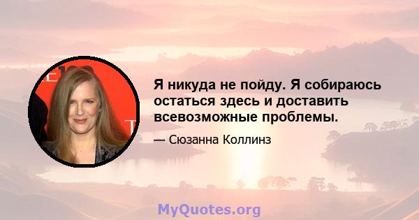 Я никуда не пойду. Я собираюсь остаться здесь и доставить всевозможные проблемы.