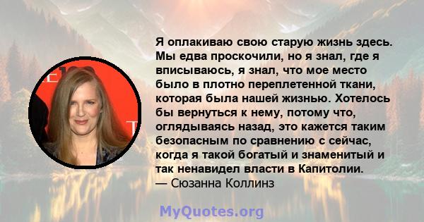 Я оплакиваю свою старую жизнь здесь. Мы едва проскочили, но я знал, где я вписываюсь, я знал, что мое место было в плотно переплетенной ткани, которая была нашей жизнью. Хотелось бы вернуться к нему, потому что,