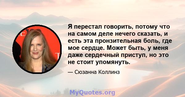 Я перестал говорить, потому что на самом деле нечего сказать, и есть эта пронзительная боль, где мое сердце. Может быть, у меня даже сердечный приступ, но это не стоит упомянуть.