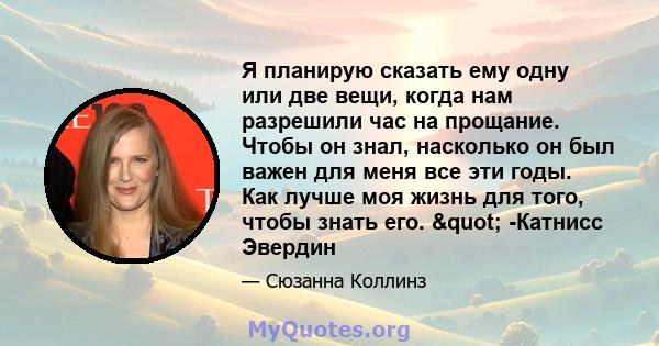 Я планирую сказать ему одну или две вещи, когда нам разрешили час на прощание. Чтобы он знал, насколько он был важен для меня все эти годы. Как лучше моя жизнь для того, чтобы знать его. " -Катнисс Эвердин