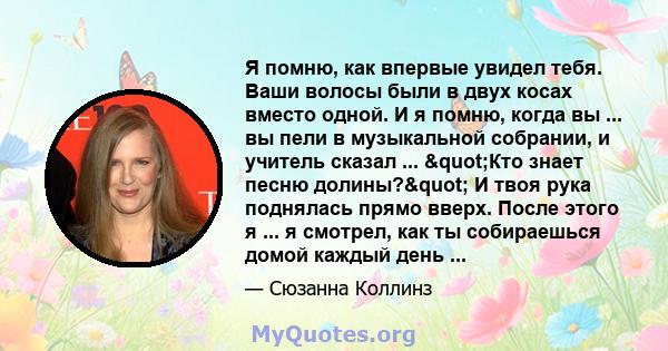 Я помню, как впервые увидел тебя. Ваши волосы были в двух косах вместо одной. И я помню, когда вы ... вы пели в музыкальной собрании, и учитель сказал ... "Кто знает песню долины?" И твоя рука поднялась прямо