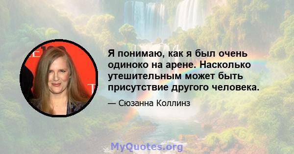 Я понимаю, как я был очень одиноко на арене. Насколько утешительным может быть присутствие другого человека.