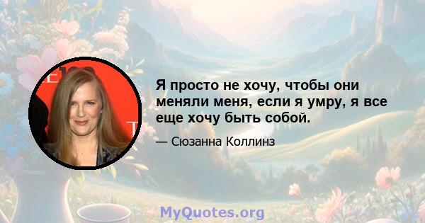 Я просто не хочу, чтобы они меняли меня, если я умру, я все еще хочу быть собой.