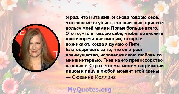 Я рад, что Пита жив. Я снова говорю себе, что если меня убьют, его выигрыш принесет пользу моей маме и Приме больше всего. Это то, что я говорю себе, чтобы объяснить противоречивые эмоции, которые возникают, когда я