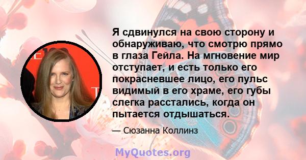 Я сдвинулся на свою сторону и обнаруживаю, что смотрю прямо в глаза Гейла. На мгновение мир отступает, и есть только его покрасневшее лицо, его пульс видимый в его храме, его губы слегка расстались, когда он пытается