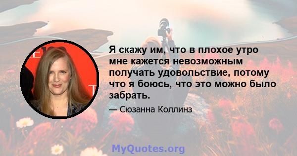 Я скажу им, что в плохое утро мне кажется невозможным получать удовольствие, потому что я боюсь, что это можно было забрать.