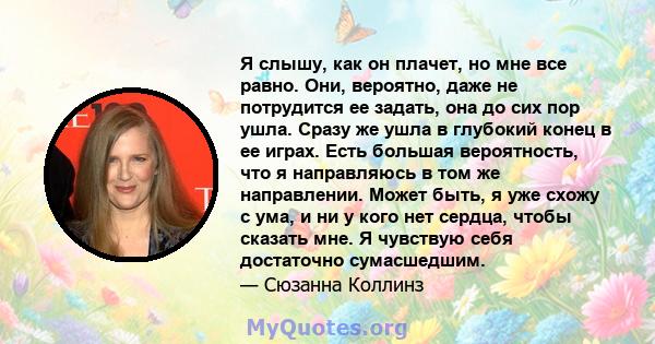 Я слышу, как он плачет, но мне все равно. Они, вероятно, даже не потрудится ее задать, она до сих пор ушла. Сразу же ушла в глубокий конец в ее играх. Есть большая вероятность, что я направляюсь в том же направлении.