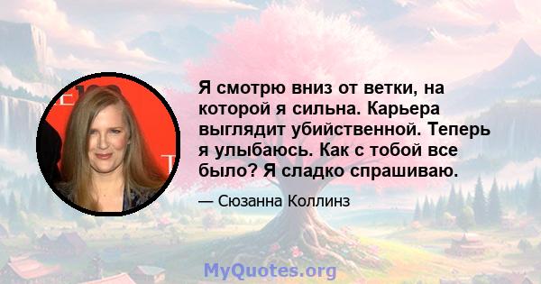 Я смотрю вниз от ветки, на которой я сильна. Карьера выглядит убийственной. Теперь я улыбаюсь. Как с тобой все было? Я сладко спрашиваю.