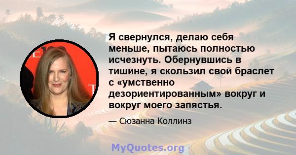 Я свернулся, делаю себя меньше, пытаюсь полностью исчезнуть. Обернувшись в тишине, я скользил свой браслет с «умственно дезориентированным» вокруг и вокруг моего запястья.